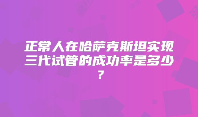 正常人在哈萨克斯坦实现三代试管的成功率是多少?