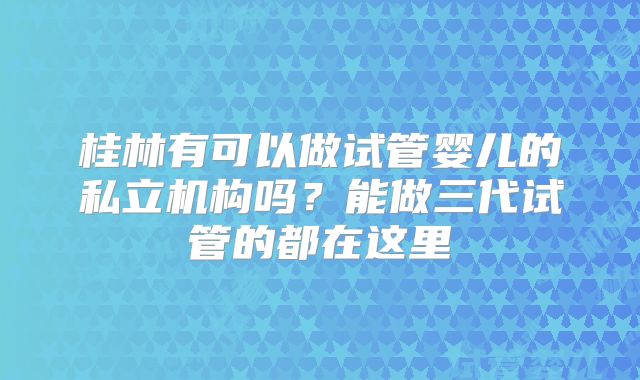 桂林有可以做试管婴儿的私立机构吗?能做三代试管的都在这里
