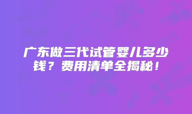 广东做三代试管婴儿多少钱？费用清单全揭秘！