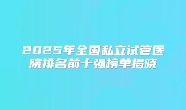 2025年全国私立试管医院排名前十强榜单揭晓