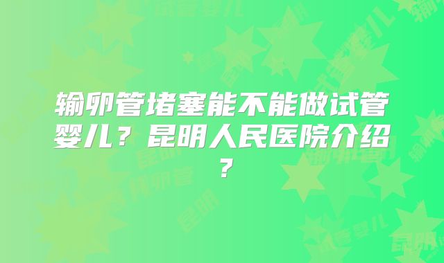 输卵管堵塞能不能做试管婴儿?昆明人民医院介绍?