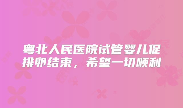 粤北人民医院试管婴儿促排卵结束，希望一切顺利