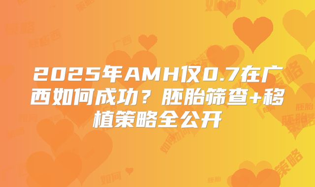 2025年AMH仅0.7在广西如何成功?胚胎筛查+移植策略全公开