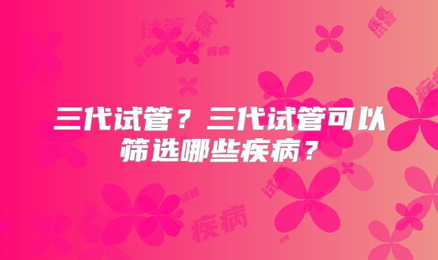 三代试管?三代试管可以筛选哪些疾病?