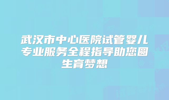 武汉市中心医院试管婴儿专业服务全程指导助您圆生育梦想