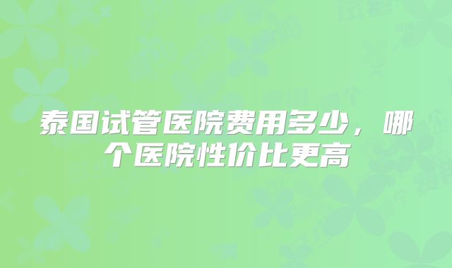 泰国试管医院费用多少,哪个医院性价比更高