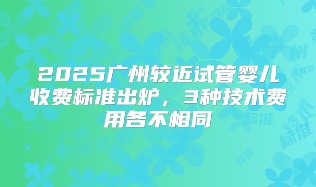 2025广州较近试管婴儿收费标准出炉,3种技术费用各不相同
