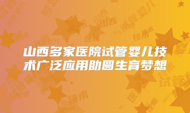 山西多家医院试管婴儿技术广泛应用助圆生育梦想
