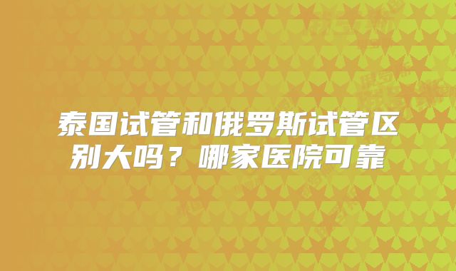 泰国试管和俄罗斯试管区别大吗?哪家医院可靠