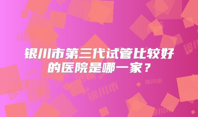 银川市第三代试管比较好的医院是哪一家？
