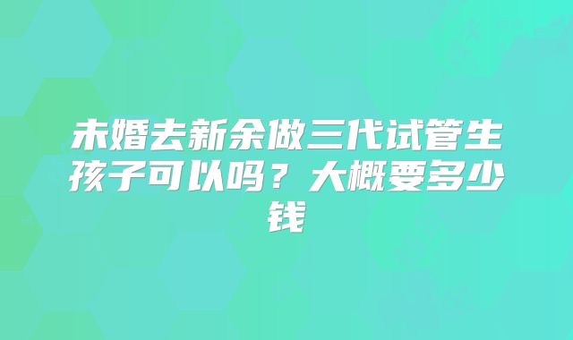 未婚去新余做三代试管生孩子可以吗?大概要多少钱