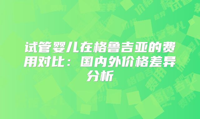 试管婴儿在格鲁吉亚的费用对比:国内外价格差异分析