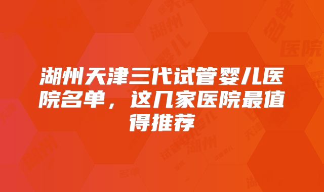 湖州天津三代试管婴儿医院名单,这几家医院最值得推荐