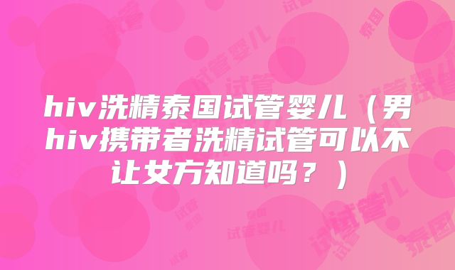 hiv洗精泰国试管婴儿(男hiv携带者洗精试管可以不让女方知道吗?)
