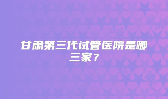 甘肃第三代试管医院是哪三家？