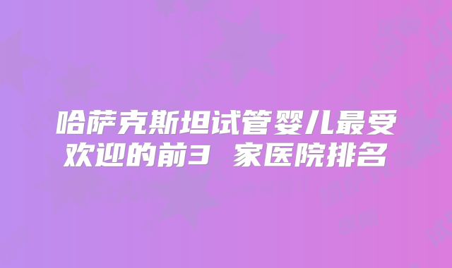 哈萨克斯坦试管婴儿最受欢迎的前3 家医院排名