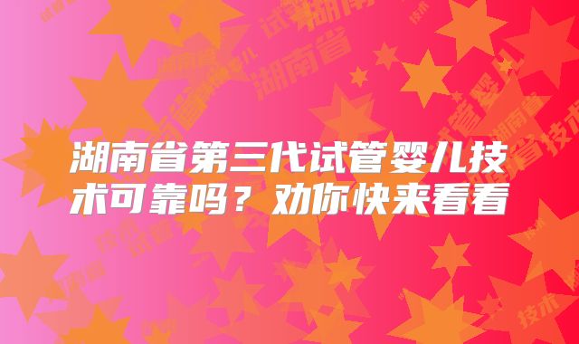 湖南省第三代试管婴儿技术可靠吗?劝你快来看看