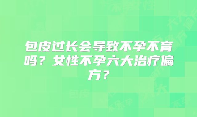 包皮过长会导致不孕不育吗？女性不孕六大治疗偏方？