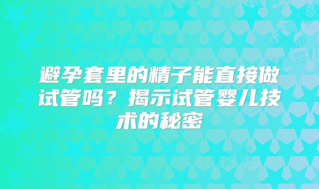 避孕套里的精子能直接做试管吗?揭示试管婴儿技术的秘密