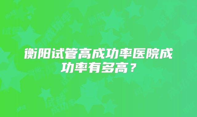 衡阳试管高成功率医院成功率有多高?