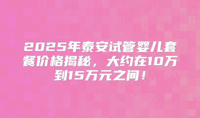 2025年泰安试管婴儿套餐价格揭秘，大约在10万到15万元之间！