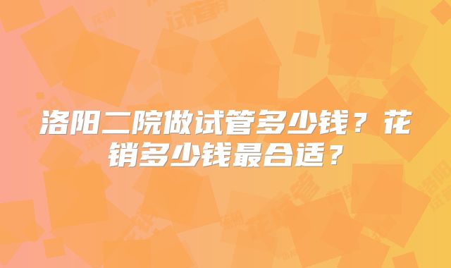 洛阳二院做试管多少钱?花销多少钱最合适?