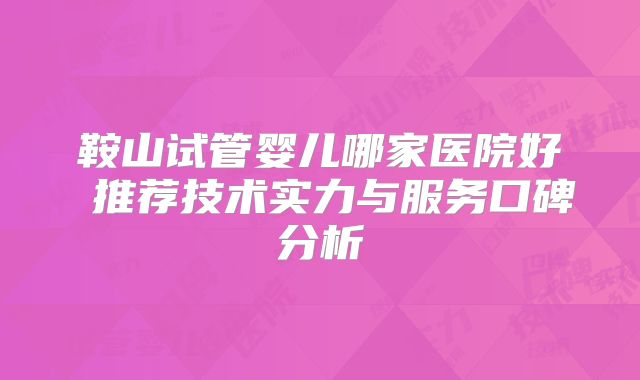 鞍山试管婴儿哪家医院好 推荐技术实力与服务口碑分析