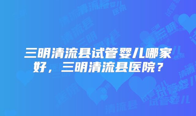 三明清流县试管婴儿哪家好,三明清流县医院?