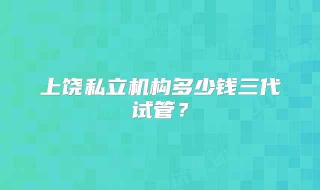 上饶私立机构多少钱三代试管?
