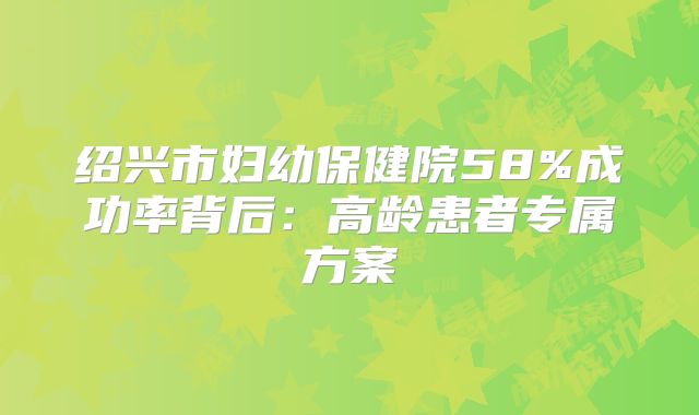 绍兴市妇幼保健院58%成功率背后:高龄患者专属方案