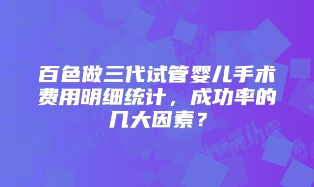 百色做三代试管婴儿手术费用明细统计,成功率的几大因素?