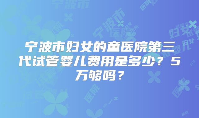 宁波市妇女的童医院第三代试管婴儿费用是多少?5万够吗?
