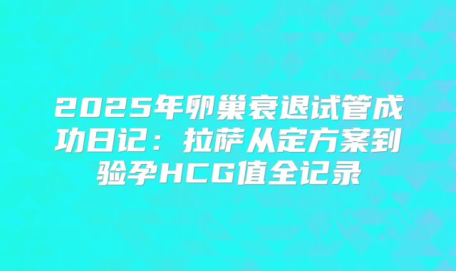2025年卵巢衰退试管成功日记:拉萨从定方案到验孕HCG值全记录