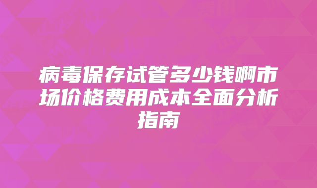 病毒保存试管多少钱啊市场价格费用成本全面分析指南