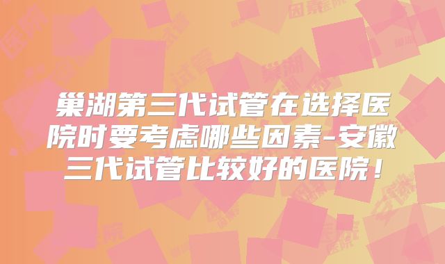 巢湖第三代试管在选择医院时要考虑哪些因素-安徽三代试管比较好的医院!