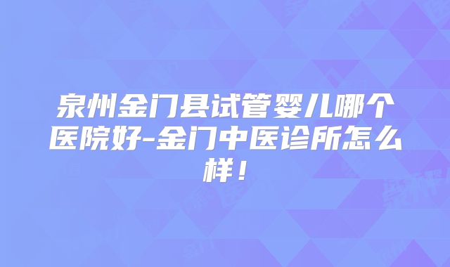 泉州金门县试管婴儿哪个医院好-金门中医诊所怎么样!