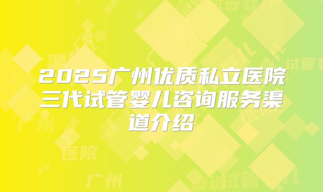 2025广州优质私立医院三代试管婴儿咨询服务渠道介绍