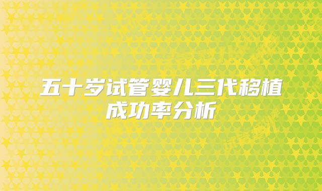 五十岁试管婴儿三代移植成功率分析