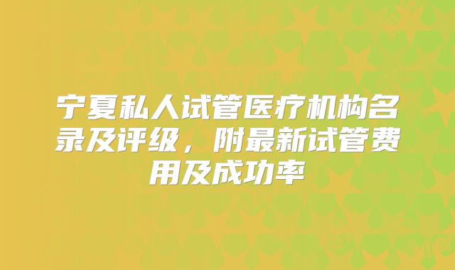 宁夏私人试管医疗机构名录及评级,附最新试管费用及成功率