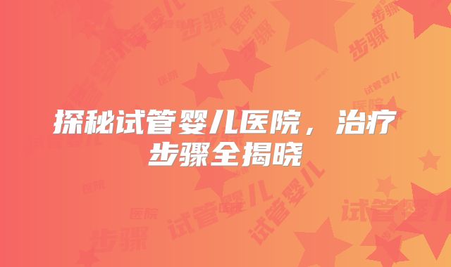 探秘试管婴儿医院,治疗步骤全揭晓