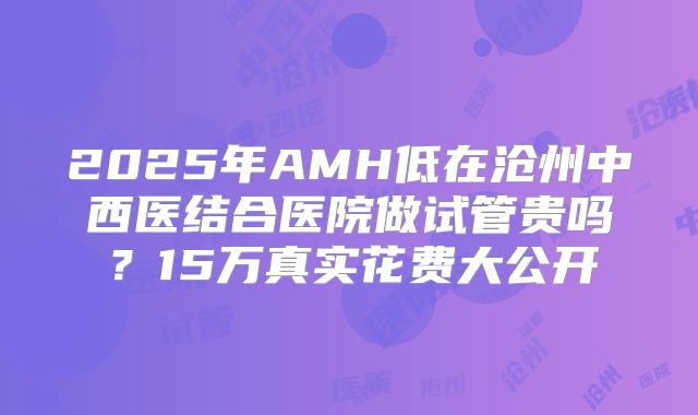 2025年AMH低在沧州中西医结合医院做试管贵吗？15万真实花费大公开