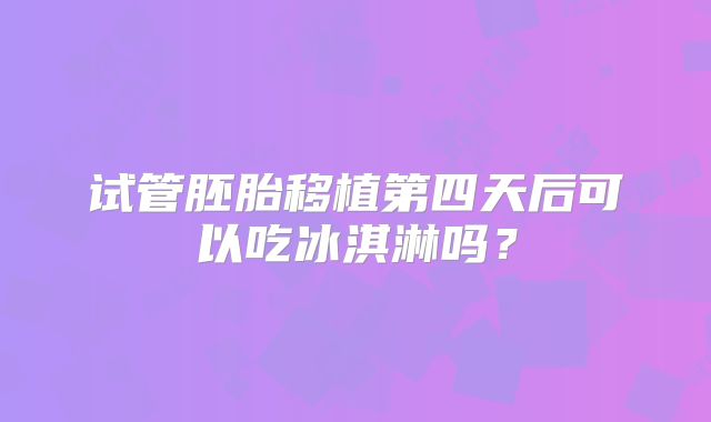 试管胚胎移植第四天后可以吃冰淇淋吗?