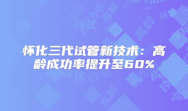 怀化三代试管新技术：高龄成功率提升至60%