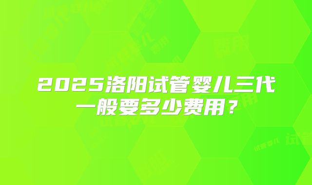 2025洛阳试管婴儿三代一般要多少费用？