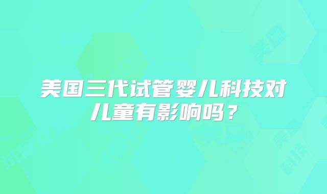 美国三代试管婴儿科技对儿童有影响吗?