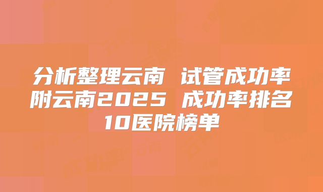 分析整理云南 试管成功率附云南2025 成功率排名10医院榜单