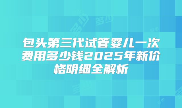包头第三代试管婴儿一次费用多少钱2025年新价格明细全解析