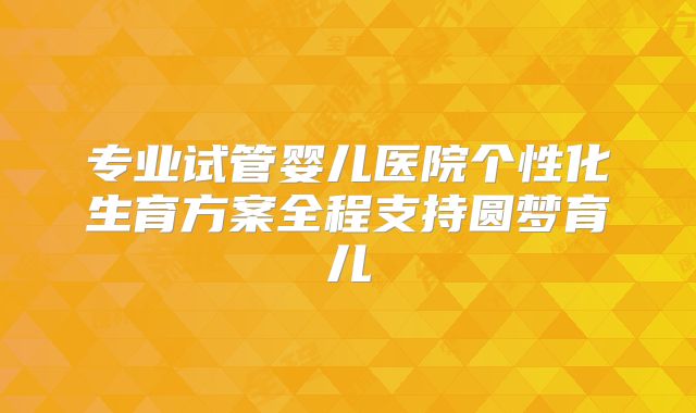 专业试管婴儿医院个性化生育方案全程支持圆梦育儿