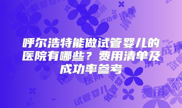 呼尔浩特能做试管婴儿的医院有哪些?费用清单及成功率参考