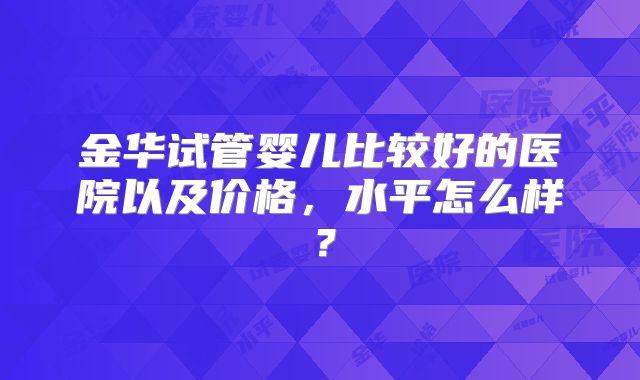 金华试管婴儿比较好的医院以及价格，水平怎么样？